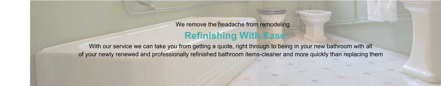 We remove the headache from remodeling                      Refinishing With Ease                                                                                   With our service we can take you from getting a quote, right through to being in your new bathroom with all                                                of your newly renewed and professionally refinished bathroom items-cleaner and more quickly than replacing them