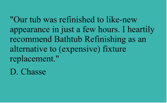 "Our tub was refinished to like-new appearance in just a few hours. I heartily recommend Bathtub Refinishing as an alternative to (expensive) fixture replacement."  D. Chasse